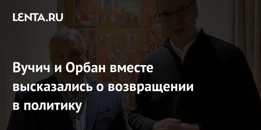 Вучич и Орбан сделали совместное заявление о возвращении в политику